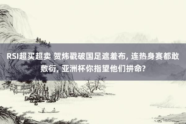 RSI超买超卖 贺炜戳破国足遮羞布, 连热身赛都敢敷衍, 亚洲杯你指望他们拼命?
