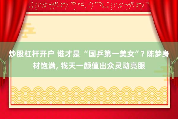 炒股杠杆开户 谁才是 “国乒第一美女”? 陈梦身材饱满, 钱天一颜值出众灵动亮眼