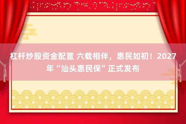 杠杆炒股资金配置 六载相伴，惠民如初！2027年“汕头惠民保”正式发布