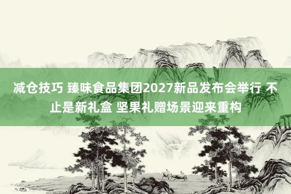 减仓技巧 臻味食品集团2027新品发布会举行 不止是新礼盒 坚果礼赠场景迎来重构