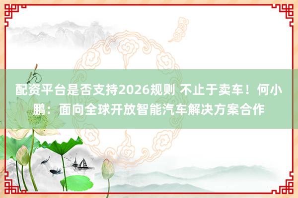 配资平台是否支持2026规则 不止于卖车!何小鹏:面向全球开放智能汽车解决方案合作