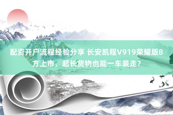 配资开户流程经验分享 长安凯程V919荣耀版8方上市,超长货物也能一车装走?
