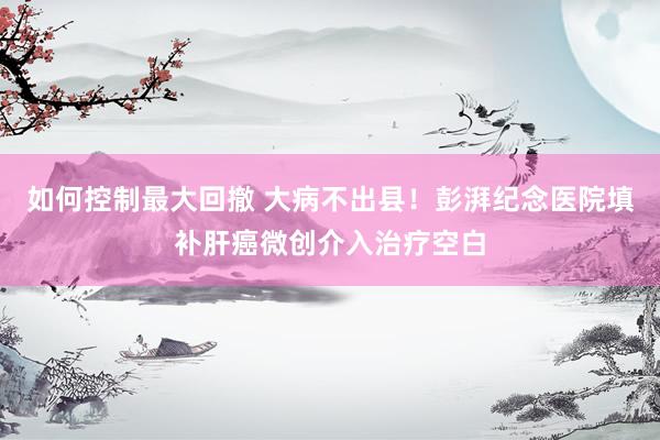 如何控制最大回撤 大病不出县！彭湃纪念医院填补肝癌微创介入治疗空白