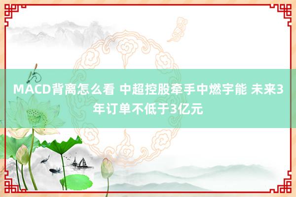 MACD背离怎么看 中超控股牵手中燃宇能 未来3年订单不低于3亿元