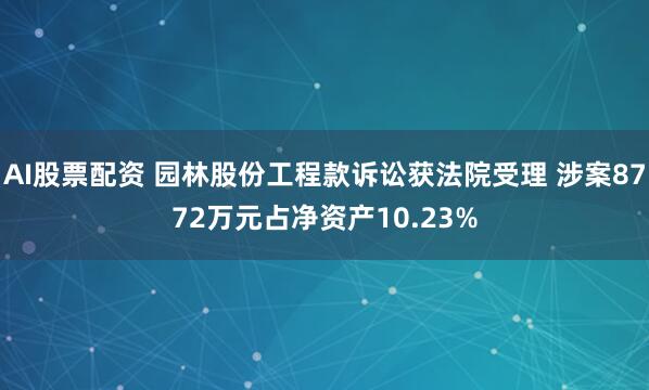 AI股票配资 园林股份工程款诉讼获法院受理 涉案8772万元占净资产10.23%