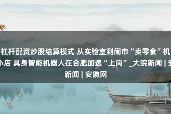 杠杆配资炒股结算模式 从实验室到闹市“卖零食”机器人小店 具身智能机器人在合肥加速“上岗”_大皖新闻 | 安徽网
