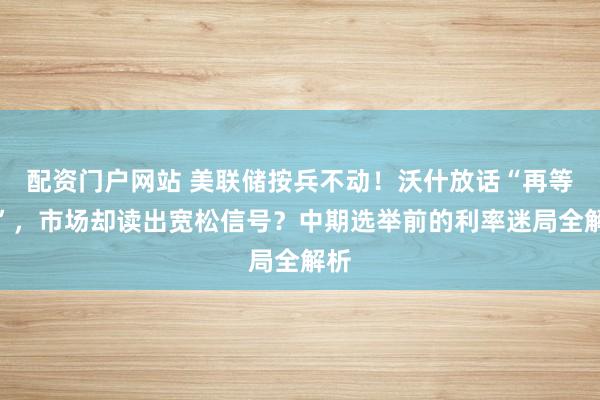 配资门户网站 美联储按兵不动！沃什放话“再等等”，市场却读出宽松信号？中期选举前的利率迷局全解析